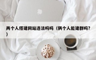 两个人搭建网站违法吗吗（俩个人能建群吗?）