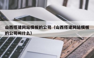 山西搭建网站模板的公司（山西搭建网站模板的公司叫什么）