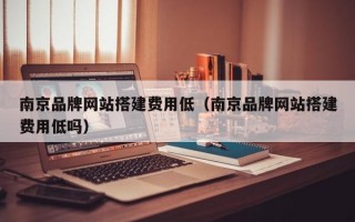 南京品牌网站搭建费用低（南京品牌网站搭建费用低吗）