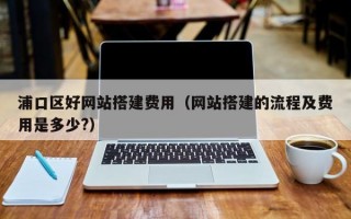 浦口区好网站搭建费用（网站搭建的流程及费用是多少?）