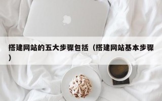 搭建网站的五大步骤包括（搭建网站基本步骤）