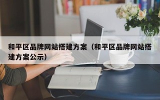 和平区品牌网站搭建方案（和平区品牌网站搭建方案公示）