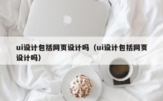 ui设计包括网页设计吗（ui设计包括网页设计吗）