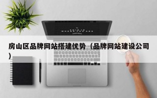 房山区品牌网站搭建优势（品牌网站建设公司）