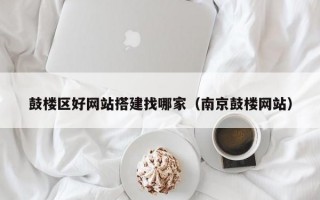 鼓楼区好网站搭建找哪家（南京鼓楼网站）