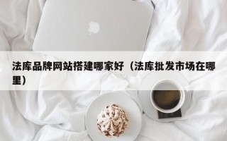 法库品牌网站搭建哪家好（法库批发市场在哪里）