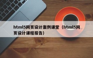 html5网页设计案例课堂（html5网页设计课程报告）