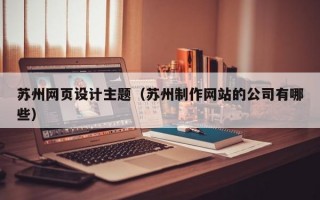 苏州网页设计主题（苏州制作网站的公司有哪些）