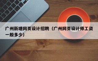 广州新塘网页设计招聘（广州网页设计师工资一般多少）