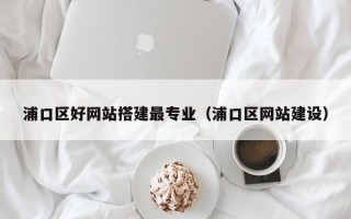 浦口区好网站搭建最专业（浦口区网站建设）