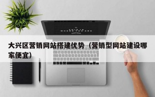 大兴区营销网站搭建优势（营销型网站建设哪家便宜）