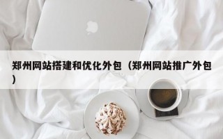 郑州网站搭建和优化外包（郑州网站推广外包）