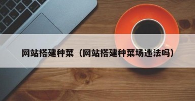 网站搭建种菜（网站搭建种菜场违法吗）