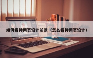 如何看待网页设计前景（怎么看待网页设计）