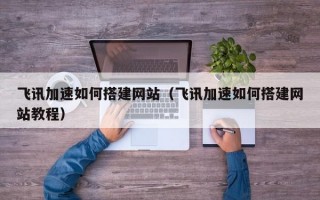 飞讯加速如何搭建网站（飞讯加速如何搭建网站教程）