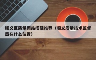 顺义区质量网站搭建推荐（顺义质量技术监督局在什么位置）