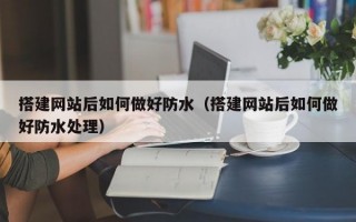 搭建网站后如何做好防水（搭建网站后如何做好防水处理）
