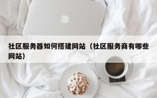 社区服务器如何搭建网站（社区服务商有哪些网站）
