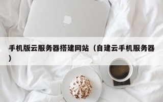 手机版云服务器搭建网站（自建云手机服务器）