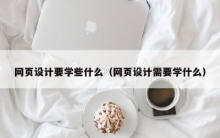 网页设计要学些什么（网页设计需要学什么）
