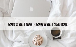 h5网页设计是啥（h5页面设计怎么收费）