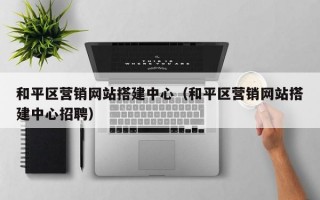和平区营销网站搭建中心（和平区营销网站搭建中心招聘）