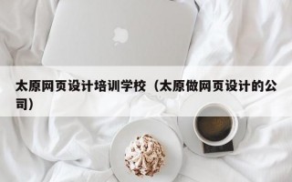 太原网页设计培训学校（太原做网页设计的公司）