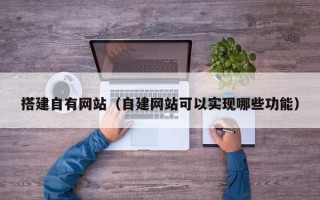 搭建自有网站（自建网站可以实现哪些功能）