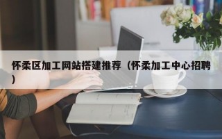怀柔区加工网站搭建推荐（怀柔加工中心招聘）