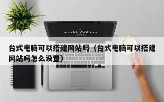 台式电脑可以搭建网站吗（台式电脑可以搭建网站吗怎么设置）