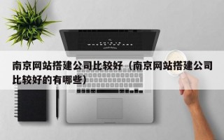 南京网站搭建公司比较好（南京网站搭建公司比较好的有哪些）