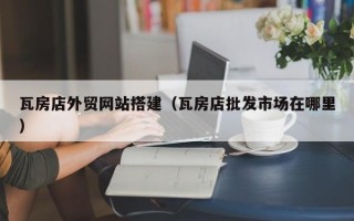 瓦房店外贸网站搭建（瓦房店批发市场在哪里）