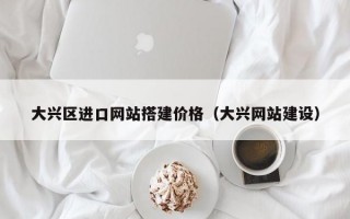 大兴区进口网站搭建价格（大兴网站建设）