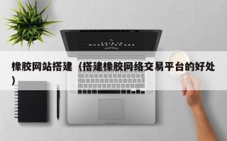 橡胶网站搭建（搭建橡胶网络交易平台的好处）